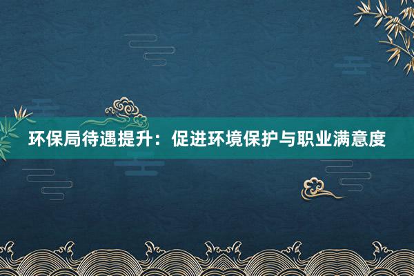 环保局待遇提升：促进环境保护与职业满意度